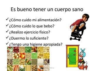 Es bueno tener un cuerpo sano
¿Cómo cuido mi alimentación?
¿Cómo cuido lo que bebo?
¿Realizo ejercicio físico?
¿Duermo lo suficiente?
¿Tengo una higiene apropiada?

25/02/14

M. R. Monter Ardanuy

 