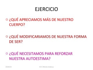 EJERCICIO
o ¿QUÉ APRECIAMOS MÁS DE NUESTRO
CUERPO?
o ¿QUÉ MODIFICARIAMOS DE NUESTRA FORMA
DE SER?
o ¿QUÉ NECESITAMOS PARA REFORZAR
NUESTRA AUTOESTIMA?
25/02/14

M. R. Monter Ardanuy

 