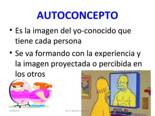 AUTOCONCEPTO
• Es la imagen del yo-conocido que
tiene cada persona
• Se va formando con la experiencia y
la imagen proyectada o percibida en
los otros

25/02/14

M. R. Monter Ardanuy

 