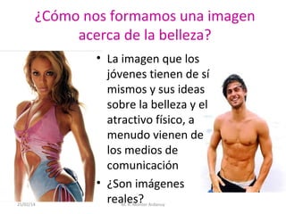 ¿Cómo nos formamos una imagen
acerca de la belleza?

25/02/14

• La imagen que los
jóvenes tienen de sí
mismos y sus ideas
sobre la belleza y el
atractivo físico, a
menudo vienen de
los medios de
comunicación
• ¿Son imágenes
reales?
M. R. Monter Ardanuy

 