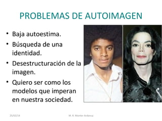 PROBLEMAS DE AUTOIMAGEN
• Baja autoestima.
• Búsqueda de una
identidad.
• Desestructuración de la
imagen.
• Quiero ser como los
modelos que imperan
en nuestra sociedad.
25/02/14

M. R. Monter Ardanuy

 