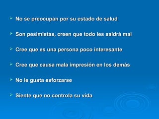  No se preocupan por su estado de salud
No se preocupan por su estado de salud
 Son pesimistas, creen que todo les saldrá mal
Son pesimistas, creen que todo les saldrá mal
 Cree que es una persona poco interesante
Cree que es una persona poco interesante
 Cree que causa mala impresión en los demás
Cree que causa mala impresión en los demás
 No le gusta esforzarse
No le gusta esforzarse
 Siente que no controla su vida
Siente que no controla su vida
 
