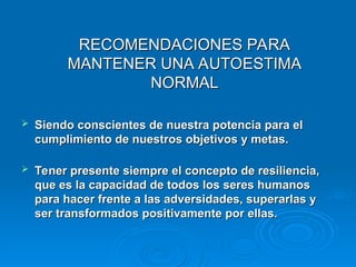 RECOMENDACIONES PARA
RECOMENDACIONES PARA
MANTENER UNA AUTOESTIMA
MANTENER UNA AUTOESTIMA
NORMAL
NORMAL
 Siendo conscientes de nuestra potencia para el
Siendo conscientes de nuestra potencia para el
cumplimiento de nuestros objetivos y metas.
cumplimiento de nuestros objetivos y metas.
 Tener presente siempre el concepto de resiliencia,
Tener presente siempre el concepto de resiliencia,
que es la capacidad de todos los seres humanos
que es la capacidad de todos los seres humanos
para hacer frente a las adversidades, superarlas y
para hacer frente a las adversidades, superarlas y
ser transformados positivamente por ellas.
ser transformados positivamente por ellas.
 