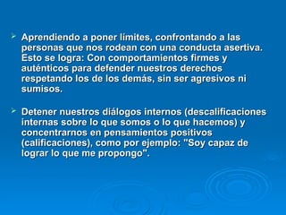  Aprendiendo a poner límites, confrontando a las
Aprendiendo a poner límites, confrontando a las
personas que nos rodean con una conducta asertiva.
personas que nos rodean con una conducta asertiva.
Esto se logra: Con comportamientos firmes y
Esto se logra: Con comportamientos firmes y
auténticos para defender nuestros derechos
auténticos para defender nuestros derechos
respetando los de los demás, sin ser agresivos ni
respetando los de los demás, sin ser agresivos ni
sumisos.
sumisos.
 Detener nuestros diálogos internos (descalificaciones
Detener nuestros diálogos internos (descalificaciones
internas sobre lo que somos o lo que hacemos) y
internas sobre lo que somos o lo que hacemos) y
concentrarnos en pensamientos positivos
concentrarnos en pensamientos positivos
(calificaciones), como por ejemplo: "Soy capaz de
(calificaciones), como por ejemplo: "Soy capaz de
lograr lo que me propongo".
lograr lo que me propongo".
 