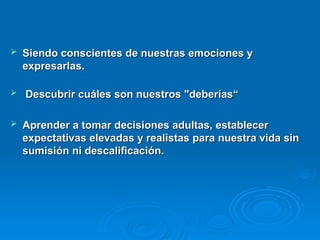  Siendo conscientes de nuestras emociones y
Siendo conscientes de nuestras emociones y
expresarlas.
expresarlas.
 Descubrir cuáles son nuestros "deberías“
Descubrir cuáles son nuestros "deberías“
 Aprender a tomar decisiones adultas, establecer
Aprender a tomar decisiones adultas, establecer
expectativas elevadas y realistas para nuestra vida sin
expectativas elevadas y realistas para nuestra vida sin
sumisión ni descalificación.
sumisión ni descalificación.
 