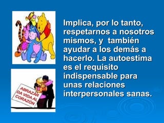 Implica, por lo tanto,
Implica, por lo tanto,
respetarnos a nosotros
respetarnos a nosotros
mismos, y también
mismos, y también
ayudar a los demás a
ayudar a los demás a
hacerlo. La autoestima
hacerlo. La autoestima
es el requisito
es el requisito
indispensable para
indispensable para
unas relaciones
unas relaciones
interpersonales sanas.
interpersonales sanas.
 