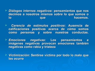  Diálogos internos negativos
Diálogos internos negativos: pensamientos que nos
: pensamientos que nos
decimos a nosotros mismos sobre lo que somos o
decimos a nosotros mismos sobre lo que somos o
lo que hacemos.
lo que hacemos.
 Carencia de estímulos positivos
Carencia de estímulos positivos: Ausencia de
: Ausencia de
calificaciones positivas acerca de cómo somos
calificaciones positivas acerca de cómo somos
como personas y sobre nuestras conductas.
como personas y sobre nuestras conductas.
 Emociones negativas
Emociones negativas: Los pensamientos e
: Los pensamientos e
imágenes negativas provocan emociones también
imágenes negativas provocan emociones también
negativas como rabia y tristeza
negativas como rabia y tristeza
 Victimización
Victimización: Sentirse víctima por todo lo malo que
: Sentirse víctima por todo lo malo que
les ocurre
les ocurre
 