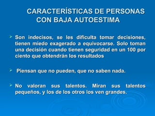 CARACTERÍSTICAS DE PERSONAS
CARACTERÍSTICAS DE PERSONAS
CON BAJA AUTOESTIMA
CON BAJA AUTOESTIMA
 Son indecisos, se les dificulta tomar decisiones,
Son indecisos, se les dificulta tomar decisiones,
tienen miedo exagerado a equivocarse. Solo toman
tienen miedo exagerado a equivocarse. Solo toman
una decisión cuando tienen seguridad en un 100 por
una decisión cuando tienen seguridad en un 100 por
ciento que obtendrán los resultados
ciento que obtendrán los resultados
 Piensan que no pueden, que no saben nada.
Piensan que no pueden, que no saben nada.
 No valoran sus talentos. Miran sus talentos
No valoran sus talentos. Miran sus talentos
pequeños, y los de los otros los ven grandes.
pequeños, y los de los otros los ven grandes.
 