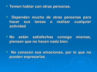  Temen hablar con otras personas.
Temen hablar con otras personas.
 Dependen mucho de otras personas para
Dependen mucho de otras personas para
hacer sus tareas o realizar cualquier
hacer sus tareas o realizar cualquier
actividad
actividad
 No están satisfechas consigo mismas,
No están satisfechas consigo mismas,
piensan que no hacen nada bien.
piensan que no hacen nada bien.
 No conocen sus emociones, por lo que no
No conocen sus emociones, por lo que no
pueden expresarlas.
pueden expresarlas.
 