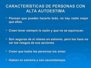 CARACTERÍSTICAS DE PERSONAS CON
CARACTERÍSTICAS DE PERSONAS CON
ALTA AUTOESTIMA
ALTA AUTOESTIMA
 Piensan que pueden hacerlo todo, no hay nadie mejor
Piensan que pueden hacerlo todo, no hay nadie mejor
que ellos.
que ellos.
 Creen tener siempre la razón y que no se equivocan.
Creen tener siempre la razón y que no se equivocan.
 Son seguros de si mismo en extremo, pero los hace no
Son seguros de si mismo en extremo, pero los hace no
ver los riesgos de sus acciones.
ver los riesgos de sus acciones.
 Creen que todas las personas los aman.
Creen que todas las personas los aman.
 Hablan en extremo y son escandalosos.
Hablan en extremo y son escandalosos.
 