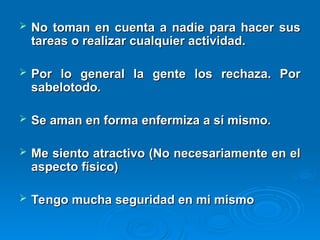  No toman en cuenta a nadie para hacer sus
No toman en cuenta a nadie para hacer sus
tareas o realizar cualquier actividad.
tareas o realizar cualquier actividad.
 Por lo general la gente los rechaza. Por
Por lo general la gente los rechaza. Por
sabelotodo.
sabelotodo.
 Se aman en forma enfermiza a sí mismo.
Se aman en forma enfermiza a sí mismo.
 Me siento atractivo (No necesariamente en el
Me siento atractivo (No necesariamente en el
aspecto físico)
aspecto físico)
 Tengo mucha seguridad en mi mismo
Tengo mucha seguridad en mi mismo
 
