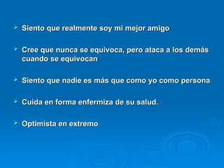  Siento que realmente soy mi mejor amigo
Siento que realmente soy mi mejor amigo
 Cree que nunca se equivoca, pero ataca a los demás
Cree que nunca se equivoca, pero ataca a los demás
cuando se equivocan
cuando se equivocan
 Siento que nadie es más que como yo como persona
Siento que nadie es más que como yo como persona
 Cuida en forma enfermiza de su salud.
Cuida en forma enfermiza de su salud.
 Optimista en extremo
Optimista en extremo
 