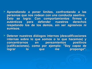  Aprendiendo a poner límites, confrontando a las
Aprendiendo a poner límites, confrontando a las
personas que nos rodean con una conducta asertiva.
personas que nos rodean con una conducta asertiva.
Esto se logra: Con comportamientos firmes y
Esto se logra: Con comportamientos firmes y
auténticos para defender nuestros derechos
auténticos para defender nuestros derechos
respetando los de los demás, sin ser agresivos ni
respetando los de los demás, sin ser agresivos ni
sumisos.
sumisos.
 Detener nuestros diálogos internos (descalificaciones
Detener nuestros diálogos internos (descalificaciones
internas sobre lo que somos o lo que hacemos) y
internas sobre lo que somos o lo que hacemos) y
concentrarnos en pensamientos positivos
concentrarnos en pensamientos positivos
(calificaciones), como por ejemplo: "Soy capaz de
(calificaciones), como por ejemplo: "Soy capaz de
lograr lo que me propongo".
lograr lo que me propongo".
 
