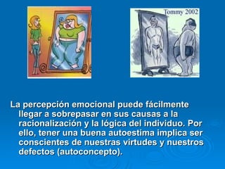 La percepción emocional puede fácilmente
La percepción emocional puede fácilmente
llegar a sobrepasar en sus causas a la
llegar a sobrepasar en sus causas a la
racionalización y la lógica del individuo. Por
racionalización y la lógica del individuo. Por
ello, tener una buena autoestima implica ser
ello, tener una buena autoestima implica ser
conscientes de nuestras virtudes y nuestros
conscientes de nuestras virtudes y nuestros
defectos (autoconcepto).
defectos (autoconcepto).
 