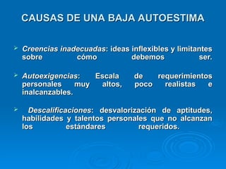 CAUSAS DE UNA BAJA AUTOESTIMA
CAUSAS DE UNA BAJA AUTOESTIMA
 Creencias inadecuadas
Creencias inadecuadas: ideas inflexibles y limitantes
: ideas inflexibles y limitantes
sobre cómo debemos ser.
sobre cómo debemos ser.
 Autoexigencias
Autoexigencias: Escala de requerimientos
: Escala de requerimientos
personales muy altos, poco realistas e
personales muy altos, poco realistas e
inalcanzables.
inalcanzables.
 Descalificaciones
Descalificaciones: desvalorización de aptitudes,
: desvalorización de aptitudes,
habilidades y talentos personales que no alcanzan
habilidades y talentos personales que no alcanzan
los estándares requeridos.
los estándares requeridos.
 