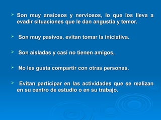  Son muy ansiosos y nerviosos, lo que los lleva a
Son muy ansiosos y nerviosos, lo que los lleva a
evadir situaciones que le dan angustia y temor.
evadir situaciones que le dan angustia y temor.
 Son muy pasivos, evitan tomar la iniciativa.
Son muy pasivos, evitan tomar la iniciativa.
 Son aisladas y casi no tienen amigos,
Son aisladas y casi no tienen amigos,
 No les gusta compartir con otras personas.
No les gusta compartir con otras personas.
 Evitan participar en las actividades que se realizan
Evitan participar en las actividades que se realizan
en su centro de estudio o en su trabajo.
en su centro de estudio o en su trabajo.
 