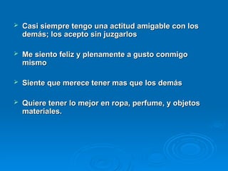  Casi siempre tengo una actitud amigable con los
Casi siempre tengo una actitud amigable con los
demás; los acepto sin juzgarlos
demás; los acepto sin juzgarlos
 Me siento feliz y plenamente a gusto conmigo
Me siento feliz y plenamente a gusto conmigo
mismo
mismo
 Siente que merece tener mas que los demás
Siente que merece tener mas que los demás
 Quiere tener lo mejor en ropa, perfume, y objetos
Quiere tener lo mejor en ropa, perfume, y objetos
materiales.
materiales.
 