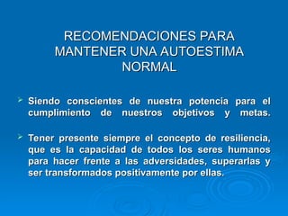 RECOMENDACIONES PARA
RECOMENDACIONES PARA
MANTENER UNA AUTOESTIMA
MANTENER UNA AUTOESTIMA
NORMAL
NORMAL
 Siendo conscientes de nuestra potencia para el
Siendo conscientes de nuestra potencia para el
cumplimiento de nuestros objetivos y metas.
cumplimiento de nuestros objetivos y metas.
 Tener presente siempre el concepto de resiliencia,
Tener presente siempre el concepto de resiliencia,
que es la capacidad de todos los seres humanos
que es la capacidad de todos los seres humanos
para hacer frente a las adversidades, superarlas y
para hacer frente a las adversidades, superarlas y
ser transformados positivamente por ellas.
ser transformados positivamente por ellas.
 