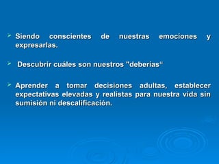  Siendo conscientes de nuestras emociones y
Siendo conscientes de nuestras emociones y
expresarlas.
expresarlas.
 Descubrir cuáles son nuestros "deberías“
Descubrir cuáles son nuestros "deberías“
 Aprender a tomar decisiones adultas, establecer
Aprender a tomar decisiones adultas, establecer
expectativas elevadas y realistas para nuestra vida sin
expectativas elevadas y realistas para nuestra vida sin
sumisión ni descalificación.
sumisión ni descalificación.
 