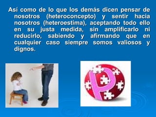 Así como de lo que los demás dicen pensar de
Así como de lo que los demás dicen pensar de
nosotros (heteroconcepto) y sentir hacia
nosotros (heteroconcepto) y sentir hacia
nosotros (heteroestima), aceptando todo ello
nosotros (heteroestima), aceptando todo ello
en su justa medida, sin amplificarlo ni
en su justa medida, sin amplificarlo ni
reducirlo, sabiendo y afirmando que en
reducirlo, sabiendo y afirmando que en
cualquier caso siempre somos valiosos y
cualquier caso siempre somos valiosos y
dignos.
dignos.
 