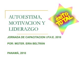 AUTOESTIMA,
MOTIVACION Y
LIDERAZGO
JORNADA DE CAPACITACION I.P.H.E. 2010

POR: MGTER. EIRA BELTRÁN


PANAMÁ, 2010
 