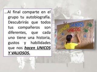 …Al final comparte en el
grupo tu autobiografía.
Descubrirás que todos
tus compañeros son
diferentes, que cada
uno tiene una historia,
gustos y habilidades
que nos hacen UNICOS
Y VALIOSOS.
 