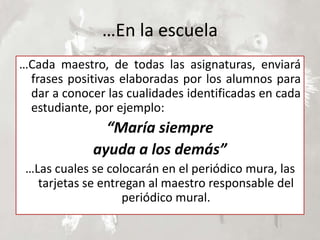…En la escuela
…Cada maestro, de todas las asignaturas, enviará
frases positivas elaboradas por los alumnos para
dar a conocer las cualidades identificadas en cada
estudiante, por ejemplo:
“María siempre
ayuda a los demás”
…Las cuales se colocarán en el periódico mura, las
tarjetas se entregan al maestro responsable del
periódico mural.
 