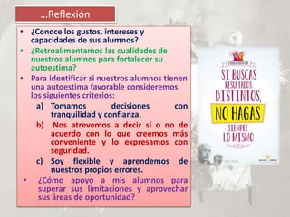 …Reflexión
• ¿Conoce los gustos, intereses y
capacidades de sus alumnos?
• ¿Retroalimentamos las cualidades de
nuestros alumnos para fortalecer su
autoestima?
• Para identificar si nuestros alumnos tienen
una autoestima favorable consideremos
los siguientes criterios:
a) Tomamos decisiones con
tranquilidad y confianza.
b) Nos atrevemos a decir sí o no de
acuerdo con lo que creemos más
conveniente y lo expresamos con
seguridad.
c) Soy flexible y aprendemos de
nuestros propios errores.
• ¿Cómo apoyo a mis alumnos para
superar sus limitaciones y aprovechar
sus áreas de oportunidad?
 