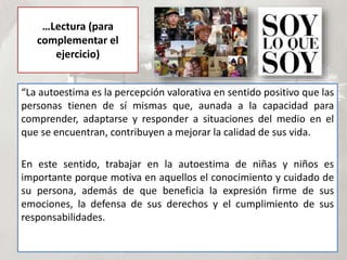 …Lectura (para
complementar el
ejercicio)
“La autoestima es la percepción valorativa en sentido positivo que las
personas tienen de sí mismas que, aunada a la capacidad para
comprender, adaptarse y responder a situaciones del medio en el
que se encuentran, contribuyen a mejorar la calidad de sus vida.
En este sentido, trabajar en la autoestima de niñas y niños es
importante porque motiva en aquellos el conocimiento y cuidado de
su persona, además de que beneficia la expresión firme de sus
emociones, la defensa de sus derechos y el cumplimiento de sus
responsabilidades.
 