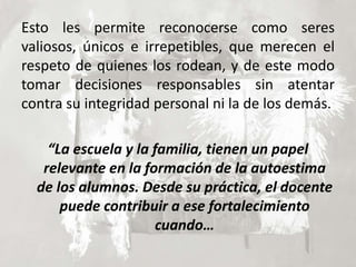 Esto les permite reconocerse como seres
valiosos, únicos e irrepetibles, que merecen el
respeto de quienes los rodean, y de este modo
tomar decisiones responsables sin atentar
contra su integridad personal ni la de los demás.
“La escuela y la familia, tienen un papel
relevante en la formación de la autoestima
de los alumnos. Desde su práctica, el docente
puede contribuir a ese fortalecimiento
cuando…
 