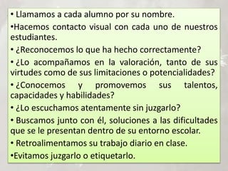 • Llamamos a cada alumno por su nombre.
•Hacemos contacto visual con cada uno de nuestros
estudiantes.
• ¿Reconocemos lo que ha hecho correctamente?
• ¿Lo acompañamos en la valoración, tanto de sus
virtudes como de sus limitaciones o potencialidades?
• ¿Conocemos y promovemos sus talentos,
capacidades y habilidades?
• ¿Lo escuchamos atentamente sin juzgarlo?
• Buscamos junto con él, soluciones a las dificultades
que se le presentan dentro de su entorno escolar.
• Retroalimentamos su trabajo diario en clase.
•Evitamos juzgarlo o etiquetarlo.
 