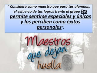 “ Considera como maestro que para tus alumnos,
el esfuerzo de tus logros frente al grupo les
permite sentirse especiales y únicos
y los perciben como éxitos
personales”.
 