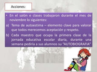 Acciones:
• En el salón e clases trabajaron durante el mes de
noviembre lo siguientes:
a) Tema de autoestima – elemento clave para valorar
que todos merecemos aceptación y respeto.
b) Cada maestro que ocupa la primera clase de la
jornada educativa escolar diaria, durante una
semana pediría a sus alumnos su “AUTOBIOGRAFIA”
 