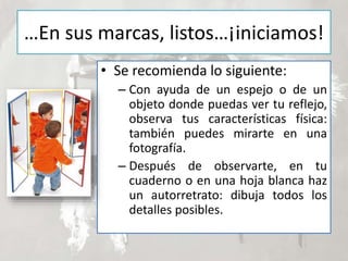 …En sus marcas, listos…¡iniciamos!
• Se recomienda lo siguiente:
– Con ayuda de un espejo o de un
objeto donde puedas ver tu reflejo,
observa tus características física:
también puedes mirarte en una
fotografía.
– Después de observarte, en tu
cuaderno o en una hoja blanca haz
un autorretrato: dibuja todos los
detalles posibles.
 