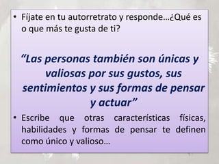 • Fíjate en tu autorretrato y responde…¿Qué es
o que más te gusta de ti?
“Las personas también son únicas y
valiosas por sus gustos, sus
sentimientos y sus formas de pensar
y actuar”
• Escribe que otras características físicas,
habilidades y formas de pensar te definen
como único y valioso…
 