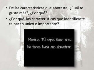 • De las características que anotaste, ¿Cuál te
gusta más?, ¿Por qué?...
• ¿Por qué las características que identificaste
te hacen único e importante?
 