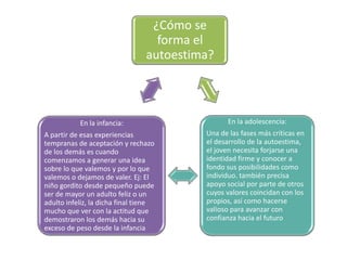 ¿Cómo se
                                   forma el
                                 autoestima?



           En la infancia:                       En la adolescencia:
A partir de esas experiencias             Una de las fases más críticas en
tempranas de aceptación y rechazo         el desarrollo de la autoestima,
de los demás es cuando                    el joven necesita forjarse una
comenzamos a generar una idea             identidad firme y conocer a
sobre lo que valemos y por lo que         fondo sus posibilidades como
valemos o dejamos de valer. Ej: El        individuo. también precisa
niño gordito desde pequeño puede          apoyo social por parte de otros
ser de mayor un adulto feliz o un         cuyos valores coincidan con los
adulto infeliz, la dicha final tiene      propios, así como hacerse
mucho que ver con la actitud que          valioso para avanzar con
demostraron los demás hacia su            confianza hacia el futuro
exceso de peso desde la infancia
 