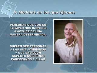 4. Modelos en los que fijarnos
PERSONAS QUE CON SU
EJEMPLO NOS INSPIREN
A ACTUAR DE UNA
MANERA DETERMINADA.
SUELEN SER PERSONAS
A LAS QUE ADMIRAMOS
Y QUE EN ALGÚN
ASPECTO QUEREMOS
PARECERNOS A ELLAS