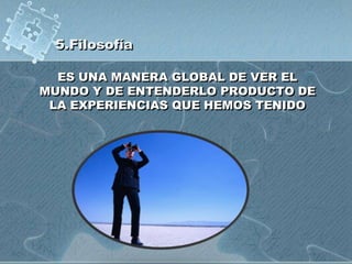 5.Filosofía
ES UNA MANERA GLOBAL DE VER EL
MUNDO Y DE ENTENDERLO PRODUCTO DE
LA EXPERIENCIAS QUE HEMOS TENIDO