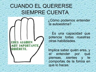 CUANDO EL QUERERSE
SIEMPRE CUENTA
¿Cómo podemos entender
la autoestima?
Es una capacidad que
potencia todas nuestras
otras habilidades.
Implica saber quién eres, y
el entender por qué
piensas, sientes y te
comportas de la forma en
que lo haces.
 