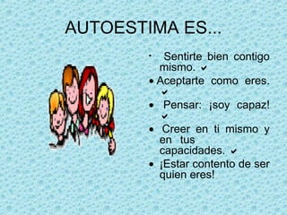 AUTOESTIMA ES...
• Sentirte bien contigo
mismo. 
• Aceptarte como eres.

•   Pensar: ¡soy capaz!

•   Creer en ti mismo y
en tus
capacidades. 
•  ¡Estar contento de ser
quien eres!
 