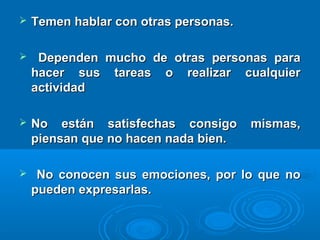  Temen hablar con otras personas.Temen hablar con otras personas.
 Dependen mucho de otras personas paraDependen mucho de otras personas para
hacer sus tareas o realizar cualquierhacer sus tareas o realizar cualquier
actividadactividad
 No están satisfechas consigo mismas,No están satisfechas consigo mismas,
piensan que no hacen nada bien.piensan que no hacen nada bien.
 No conocen sus emociones, por lo que noNo conocen sus emociones, por lo que no
pueden expresarlas.pueden expresarlas.
 