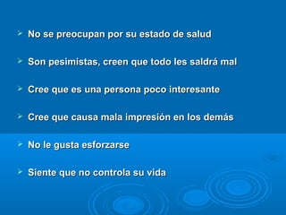  No se preocupan por su estado de saludNo se preocupan por su estado de salud
 Son pesimistas, creen que todo les saldrá malSon pesimistas, creen que todo les saldrá mal
 Cree que es una persona poco interesanteCree que es una persona poco interesante
 Cree que causa mala impresión en los demásCree que causa mala impresión en los demás
 No le gusta esforzarseNo le gusta esforzarse
 Siente que no controla su vidaSiente que no controla su vida
 