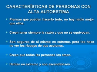 CARACTERÍSTICAS DE PERSONAS CONCARACTERÍSTICAS DE PERSONAS CON
ALTA AUTOESTIMAALTA AUTOESTIMA
 Piensan que pueden hacerlo todo, no hay nadie mejorPiensan que pueden hacerlo todo, no hay nadie mejor
que ellos.que ellos.
 Creen tener siempre la razón y que no se equivocan.Creen tener siempre la razón y que no se equivocan.
 Son seguros de si mismo en extremo, pero los haceSon seguros de si mismo en extremo, pero los hace
no ver los riesgos de sus acciones.no ver los riesgos de sus acciones.
 Creen que todas las personas los aman.Creen que todas las personas los aman.
 Hablan en extremo y son escandalosos.Hablan en extremo y son escandalosos.
 