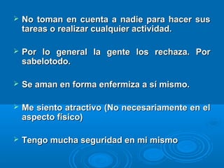  No toman en cuenta a nadie para hacer susNo toman en cuenta a nadie para hacer sus
tareas o realizar cualquier actividad.tareas o realizar cualquier actividad.
 Por lo general la gente los rechaza. PorPor lo general la gente los rechaza. Por
sabelotodo.sabelotodo.
 Se aman en forma enfermiza a sí mismo.Se aman en forma enfermiza a sí mismo.
 Me siento atractivo (No necesariamente en elMe siento atractivo (No necesariamente en el
aspecto físico)aspecto físico)
 Tengo mucha seguridad en mi mismoTengo mucha seguridad en mi mismo
 