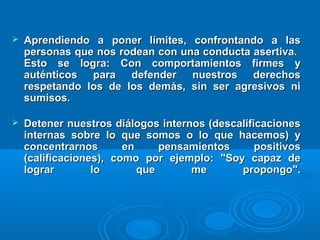  Aprendiendo a poner límites, confrontando a lasAprendiendo a poner límites, confrontando a las
personas que nos rodean con una conducta asertiva.personas que nos rodean con una conducta asertiva.
Esto se logra: Con comportamientos firmes yEsto se logra: Con comportamientos firmes y
auténticos para defender nuestros derechosauténticos para defender nuestros derechos
respetando los de los demás, sin ser agresivos nirespetando los de los demás, sin ser agresivos ni
sumisos.sumisos.
 Detener nuestros diálogos internos (descalificacionesDetener nuestros diálogos internos (descalificaciones
internas sobre lo que somos o lo que hacemos) yinternas sobre lo que somos o lo que hacemos) y
concentrarnos en pensamientos positivosconcentrarnos en pensamientos positivos
(calificaciones), como por ejemplo: "Soy capaz de(calificaciones), como por ejemplo: "Soy capaz de
lograr lo que me propongo".lograr lo que me propongo".
 