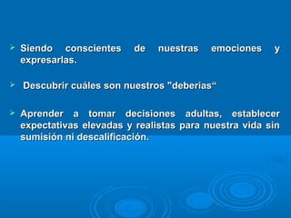  Siendo conscientes de nuestras emociones ySiendo conscientes de nuestras emociones y
expresarlas.expresarlas.
 Descubrir cuáles son nuestros "deberías“Descubrir cuáles son nuestros "deberías“
 Aprender a tomar decisiones adultas, establecerAprender a tomar decisiones adultas, establecer
expectativas elevadas y realistas para nuestra vida sinexpectativas elevadas y realistas para nuestra vida sin
sumisión ni descalificación.sumisión ni descalificación.
 