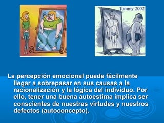 La percepción emocional puede fácilmenteLa percepción emocional puede fácilmente
llegar a sobrepasar en sus causas a lallegar a sobrepasar en sus causas a la
racionalización y la lógica del individuo. Porracionalización y la lógica del individuo. Por
ello, tener una buena autoestima implica serello, tener una buena autoestima implica ser
conscientes de nuestras virtudes y nuestrosconscientes de nuestras virtudes y nuestros
defectos (autoconcepto).defectos (autoconcepto).
 