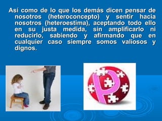 Así como de lo que los demás dicen pensar deAsí como de lo que los demás dicen pensar de
nosotros (heteroconcepto) y sentir hacianosotros (heteroconcepto) y sentir hacia
nosotros (heteroestima), aceptando todo ellonosotros (heteroestima), aceptando todo ello
en su justa medida, sin amplificarlo nien su justa medida, sin amplificarlo ni
reducirlo, sabiendo y afirmando que enreducirlo, sabiendo y afirmando que en
cualquier caso siempre somos valiosos ycualquier caso siempre somos valiosos y
dignos.dignos.
 