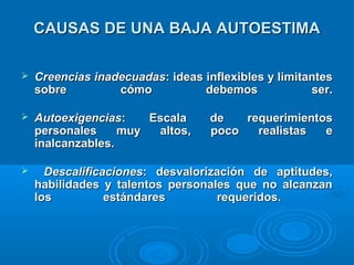 CAUSAS DE UNA BAJA AUTOESTIMACAUSAS DE UNA BAJA AUTOESTIMA
 Creencias inadecuadasCreencias inadecuadas: ideas inflexibles y limitantes: ideas inflexibles y limitantes
sobre cómo debemos ser.sobre cómo debemos ser.
 AutoexigenciasAutoexigencias: Escala de requerimientos: Escala de requerimientos
personales muy altos, poco realistas epersonales muy altos, poco realistas e
inalcanzables.inalcanzables.
 DescalificacionesDescalificaciones: desvalorización de aptitudes,: desvalorización de aptitudes,
habilidades y talentos personales que no alcanzanhabilidades y talentos personales que no alcanzan
los estándares requeridos.los estándares requeridos.
 